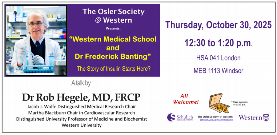 The Osler Society at Western Presents: "Western Medical Scholl and Dr. Frederick Banting" The Story of Insulin Starts Here? A talk by Dr. Rob Hegele, MD, FRCP. Thursday, October 30, 2025, 12:30 - 1:20 p.m. HSA 041 London - MEB 1113 Windsor - All Welcome! Pizza available at 12:15 p.m.